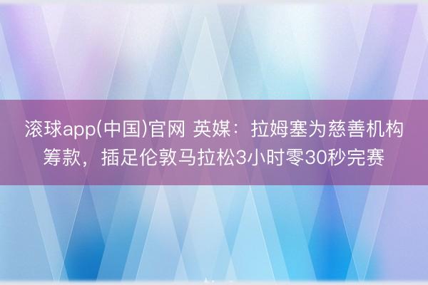 滚球app(中国)官网 英媒：拉姆塞为慈善机构筹款，插足伦敦马拉松3小时零30秒完赛