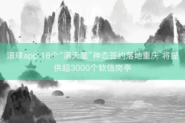 滚球app 18个“满天星”神态签约落地重庆 将提供超3000个软信岗亭