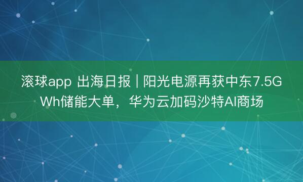 滚球app 出海日报 | 阳光电源再获中东7.5GWh储能大单，华为云加码沙特AI商场