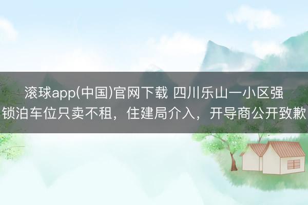 滚球app(中国)官网下载 四川乐山一小区强锁泊车位只卖不租,住建局介入,开导商公开致歉
