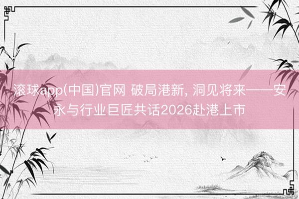 滚球app(中国)官网 破局港新， 洞见将来——安永与行业巨匠共话2026赴港上市