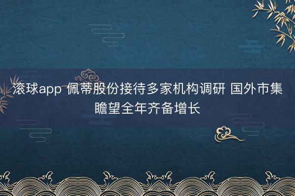 滚球app 佩蒂股份接待多家机构调研 国外市集瞻望全年齐备增长