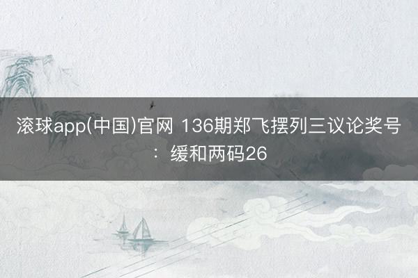 滚球app(中国)官网 136期郑飞摆列三议论奖号：缓和两码26