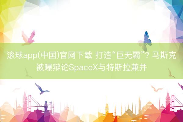 滚球app(中国)官网下载 打造“巨无霸”? 马斯克被曝辩论SpaceX与特斯拉兼并