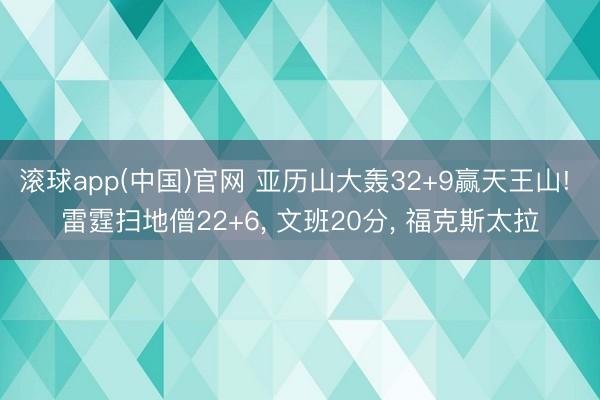 滚球app(中国)官网 亚历山大轰32+9赢天王山! 雷霆扫地僧22+6， 文班20分， 福克斯太拉