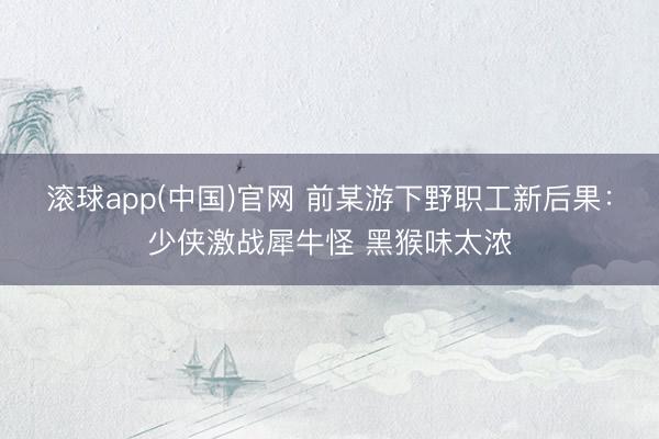 滚球app(中国)官网 前某游下野职工新后果：少侠激战犀牛怪 黑猴味太浓