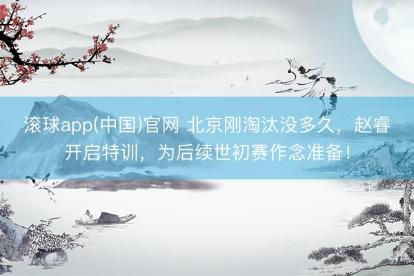 滚球app(中国)官网 北京刚淘汰没多久，赵睿开启特训，为后续世初赛作念准备！