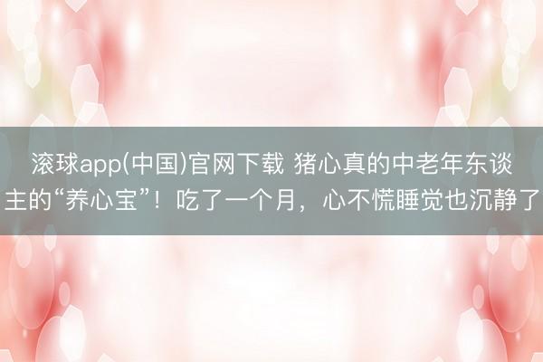 滚球app(中国)官网下载 猪心真的中老年东谈主的“养心宝”！吃了一个月，心不慌睡觉也沉静了