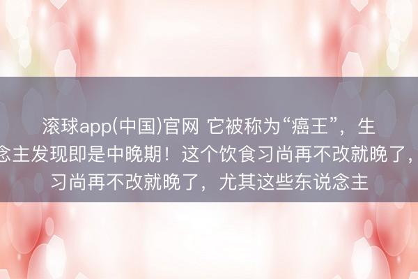 滚球app(中国)官网 它被称为“癌王”，生活率低，好多东说念主发现即是中晚期！这个饮食习尚再不改就晚了，尤其这些东说念主