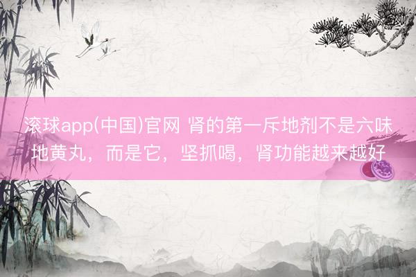 滚球app(中国)官网 肾的第一斥地剂不是六味地黄丸，而是它，坚抓喝，肾功能越来越好