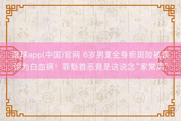 滚球app(中国)官网 6岁男童全身瘀斑险被误诊为白血病！罪魁首恶竟是这说念“家常菜”
