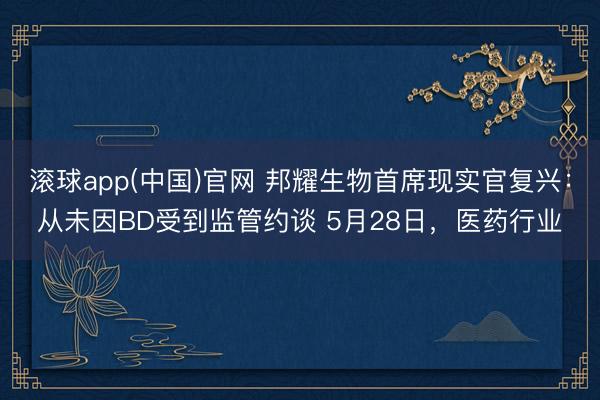 滚球app(中国)官网 邦耀生物首席现实官复兴：从未因BD受到监管约谈 5月28日，医药行业