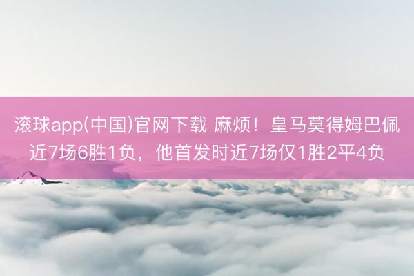 滚球app(中国)官网下载 麻烦！皇马莫得姆巴佩近7场6胜1负，他首发时近7场仅1胜2平4负