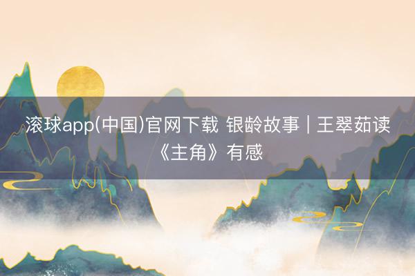 滚球app(中国)官网下载 银龄故事 | 王翠茹读《主角》有感