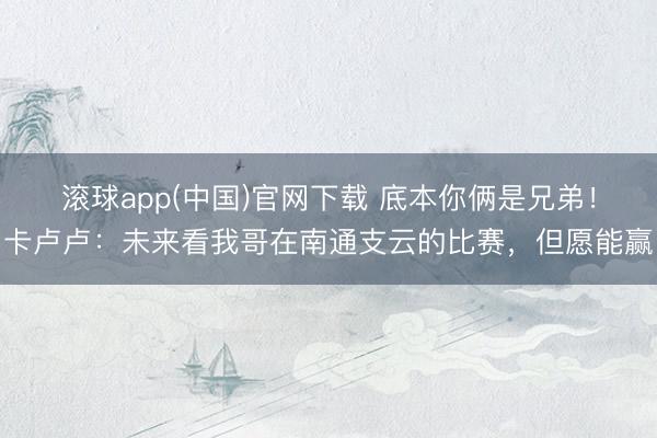 滚球app(中国)官网下载 底本你俩是兄弟!卡卢卢:未来看我哥在南通支云的比赛,但愿能赢