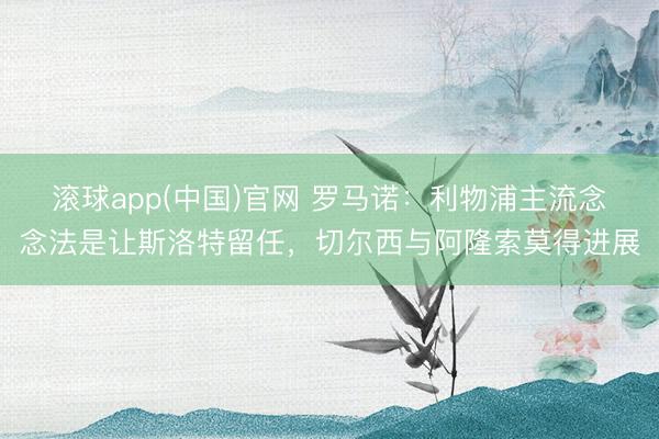 滚球app(中国)官网 罗马诺:利物浦主流念念法是让斯洛特留任,切尔西与阿隆索莫得进展