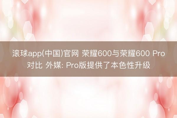滚球app(中国)官网 荣耀600与荣耀600 Pro对比 外媒: Pro版提供了本色性升级