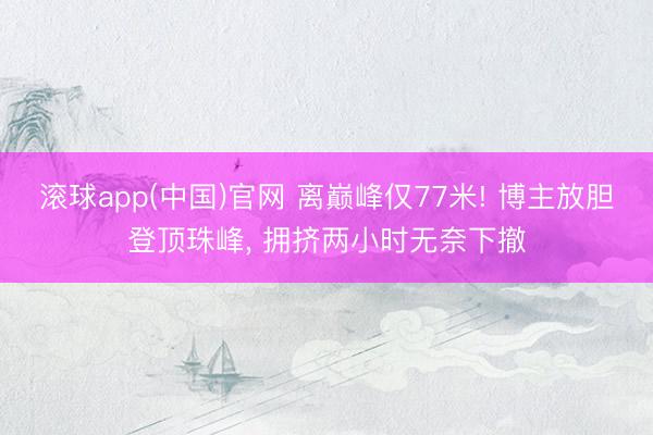 滚球app(中国)官网 离巅峰仅77米! 博主放胆登顶珠峰,