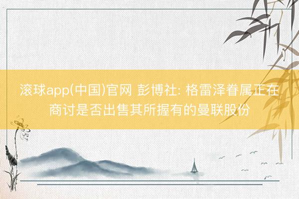 滚球app(中国)官网 彭博社: 格雷泽眷属正在商讨是否出售其所握有的曼联股份