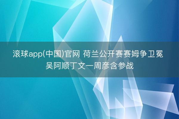 滚球app(中国)官网 荷兰公开赛赛姆争卫冕 吴阿顺丁文一周彦含参战