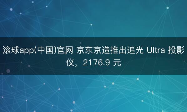 滚球app(中国)官网 京东京造推出追光 Ultra 投影仪，2176.9 元