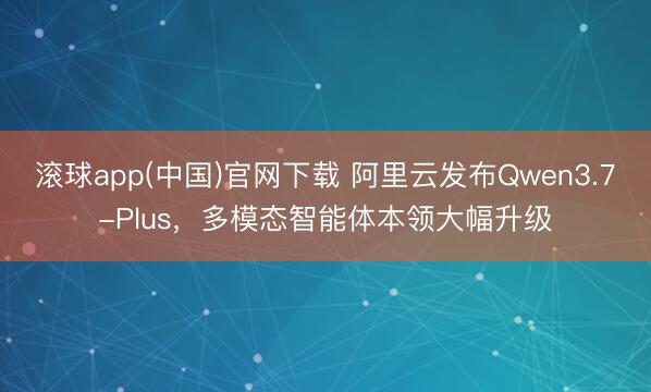 滚球app(中国)官网下载 阿里云发布Qwen3.7-Plus，多模态智能体本领大幅升级