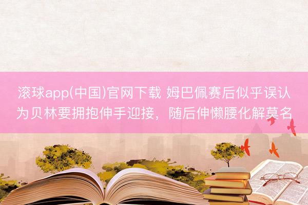 滚球app(中国)官网下载 姆巴佩赛后似乎误认为贝林要拥抱伸手迎接，<a href=