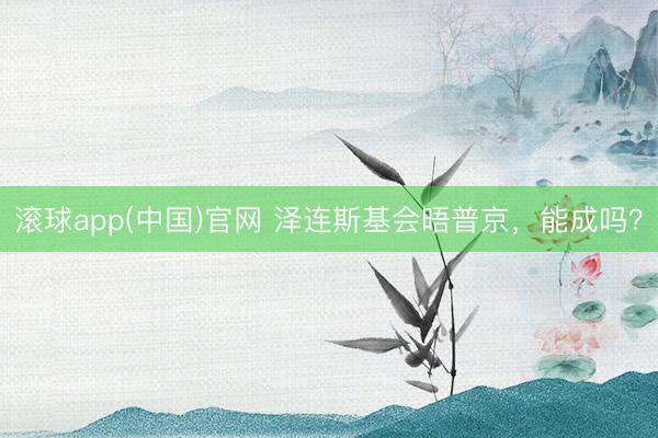 滚球app(中国)官网 泽连斯基会晤普京，能成吗？
