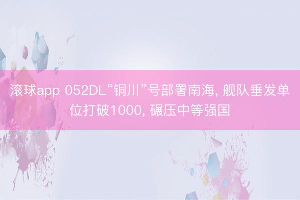 滚球app 052DL“铜川”号部署南海， 舰队垂发单位打破1000， 碾压中等强国