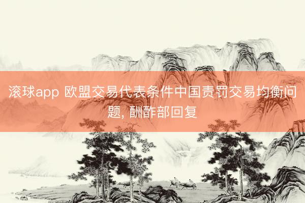 滚球app 欧盟交易代表条件中国责罚交易均衡问题， 酬酢部回复