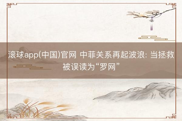 滚球app(中国)官网 中菲关系再起波浪: 当拯救被误读为“罗网”