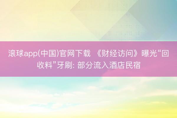 滚球app(中国)官网下载 《财经访问》曝光“回收料”牙刷: 部分流入酒店民宿