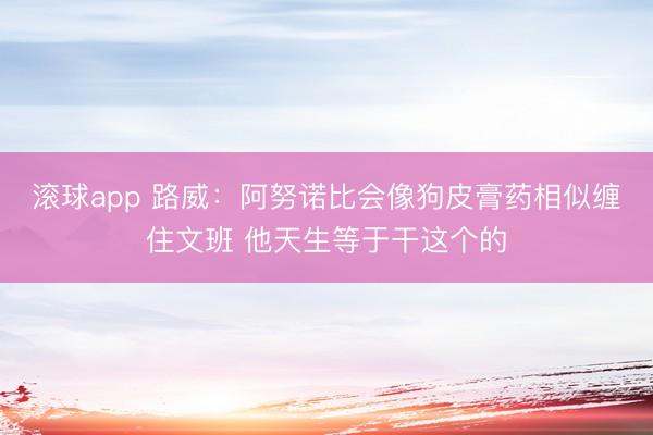 滚球app 路威：阿努诺比会像狗皮膏药相似缠住文班 他天生等于干这个的