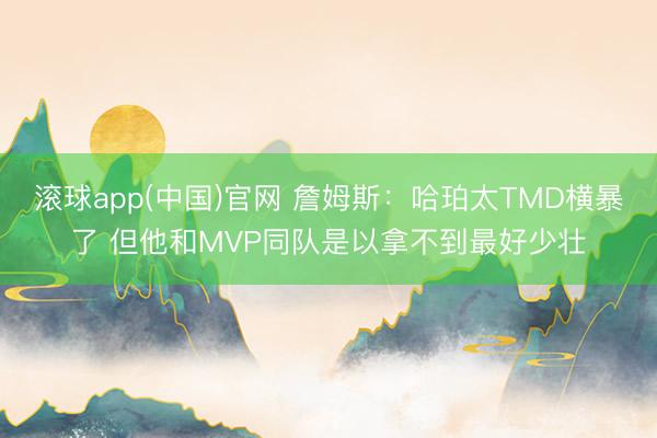 滚球app(中国)官网 詹姆斯：哈珀太TMD横暴了 但他和MVP同队是以拿不到最好少壮