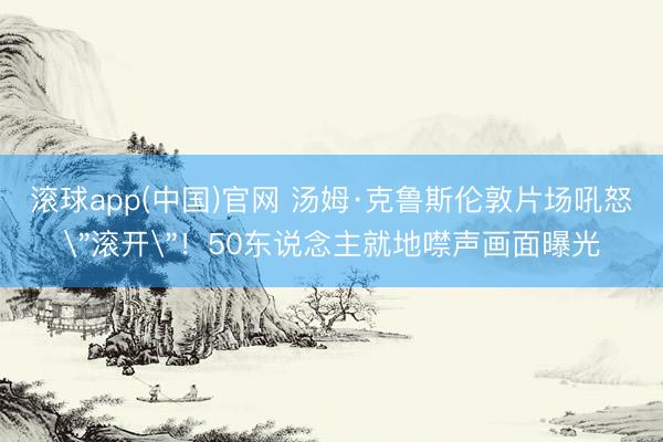 滚球app(中国)官网 汤姆·克鲁斯伦敦片场吼怒