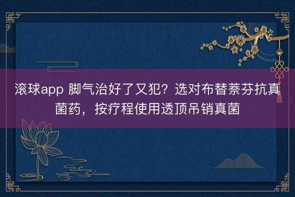 滚球app 脚气治好了又犯？选对布替萘芬抗真菌药，按疗程使用透顶吊销真菌