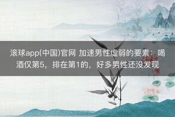 滚球app(中国)官网 加速男性虚弱的要素：喝酒仅第5，排在第1的，好多男性还没发现