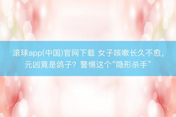 滚球app(中国)官网下载 女子咳嗽长久不愈，元凶竟是鸽子？警惕这个“隐形杀手”