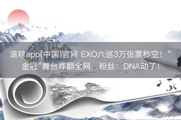 滚球app(中国)官网 EXO六巡3万张票秒空！“金冠”舞台炸翻全网，粉丝：DNA动了！