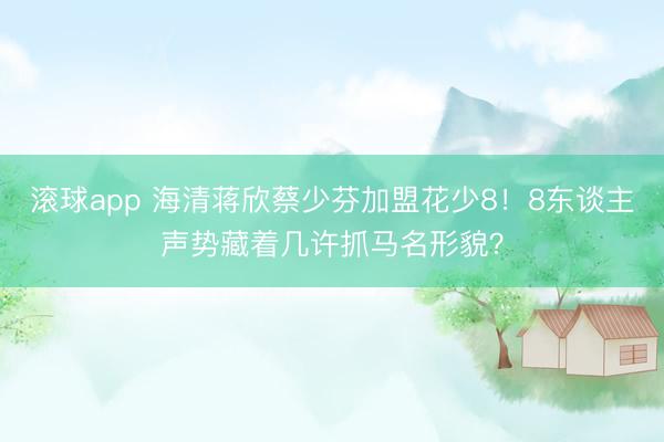 滚球app 海清蒋欣蔡少芬加盟花少8！8东谈主声势藏着几许抓马名形貌？