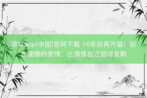 滚球app(中国)官网下载 16年后再齐唱！张杰谢娜的爱情，比偶像剧还甜得发齁