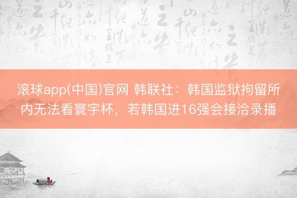 滚球app(中国)官网 韩联社：韩国监狱拘留所内无法看寰宇杯，若韩国进16强会接洽录播