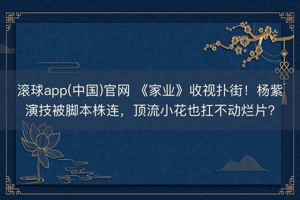 滚球app(中国)官网 《家业》收视扑街!杨紫演技被脚本株连,顶流小花也扛不动烂片?