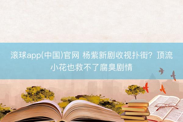 滚球app(中国)官网 杨紫新剧收视扑街？顶流小花也救不了腐臭剧情