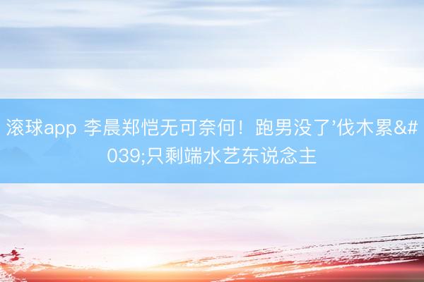 滚球app 李晨郑恺无可奈何！跑男没了'伐木累'只剩端水艺东说念主