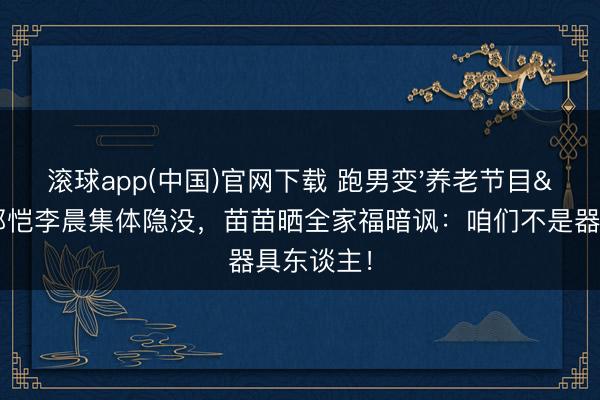 滚球app(中国)官网下载 跑男变'养老节目'？郑恺李晨集体隐没，苗苗晒全家福暗讽：咱们不是器具东谈主！