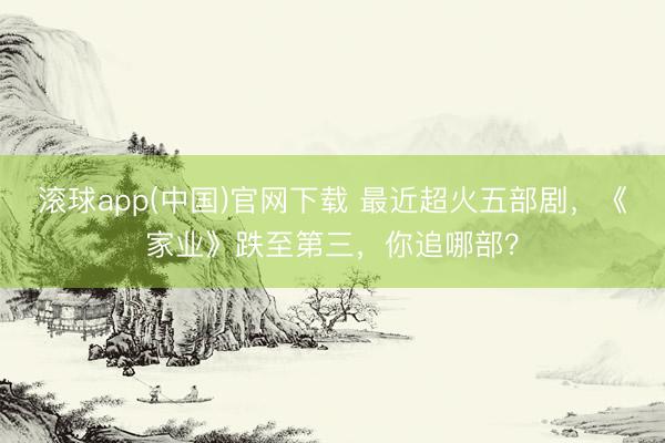 滚球app(中国)官网下载 最近超火五部剧，《家业》跌至第三，你追哪部？