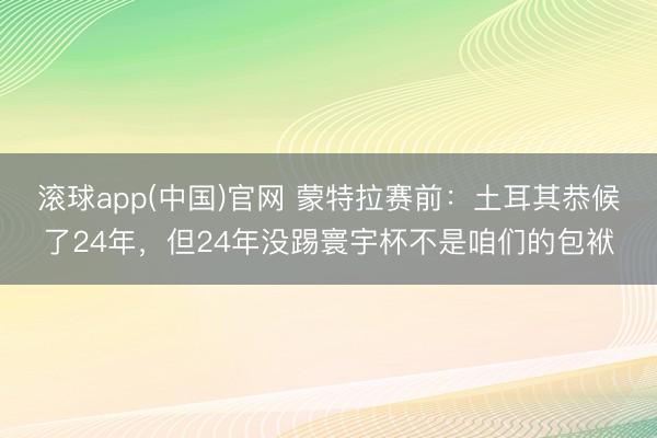 滚球app(中国)官网 蒙特拉赛前：土耳其恭候了24年，但24年没踢寰宇杯不是咱们的包袱
