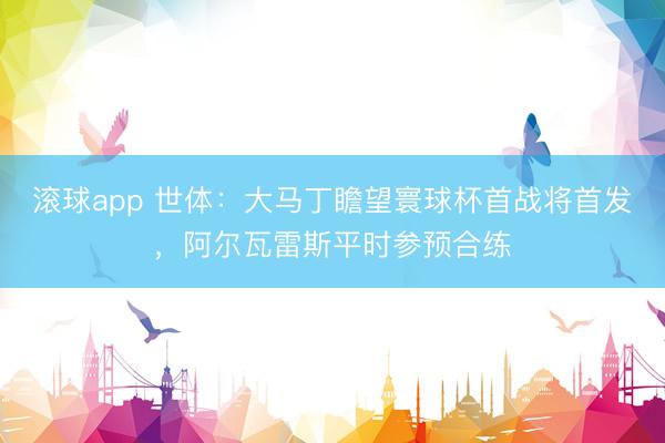 滚球app 世体：大马丁瞻望寰球杯首战将首发，阿尔瓦雷斯平时参预合练