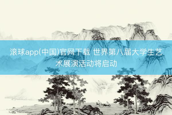滚球app(中国)官网下载 世界第八届大学生艺术展演活动将启动